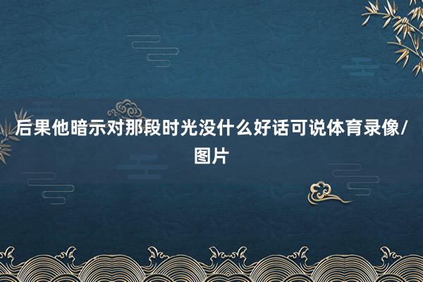 后果他暗示对那段时光没什么好话可说体育录像/图片