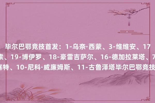毕尔巴鄂竞技首发：1-乌奈·西蒙、3-维维安、17-贝尔奇切、12-阿雷索、19-博伊罗、18-豪雷吉萨尔、16-德加拉莱塔、7-贝伦格尔、8-桑塞特、10-尼科·威廉姆斯、11-古鲁泽塔毕尔巴鄂竞技替补：26-米克尔·桑托斯、27-帕迪利亚、15-莱奎、2-戈罗萨贝尔、6-贝斯加、9-伊纳基·威廉姆斯、20-乌奈·戈麦斯、22-塞拉诺、30-雷戈、31-阿西尔·耶罗、34-德路易斯、44-谢尔顿·桑切斯巴黎圣日耳曼首发：39-萨福诺夫、51-帕乔、5-马尔基尼奥斯、25-努诺·门德斯、33-扎伊尔·埃梅里、17-维蒂尼亚、8-法比安·鲁伊斯、87-若昂·内维斯、7-克瓦拉茨赫利亚、29-巴尔科拉、24-马尤卢巴黎圣日耳曼替补：60-詹姆斯、89-马林、6-扎巴尔尼、9-贡萨洛·拉莫斯、14-杜埃、19-李刚仁、47-恩詹图、49-姆巴耶【赛前信息】    澳门买球网体育信息