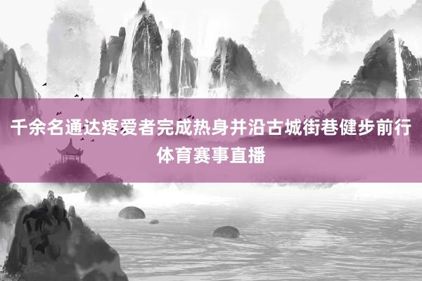 千余名通达疼爱者完成热身并沿古城街巷健步前行体育赛事直播