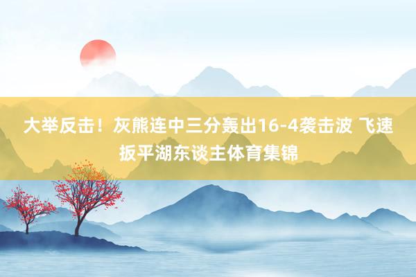 大举反击！灰熊连中三分轰出16-4袭击波 飞速扳平湖东谈主体育集锦
