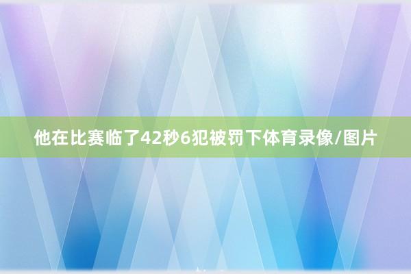 他在比赛临了42秒6犯被罚下体育录像/图片