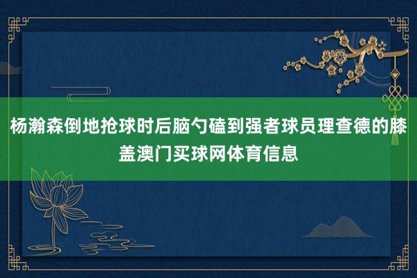 杨瀚森倒地抢球时后脑勺磕到强者球员理查德的膝盖澳门买球网体育信息