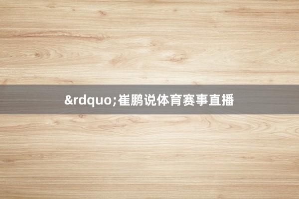 &rdquo;崔鹏说体育赛事直播