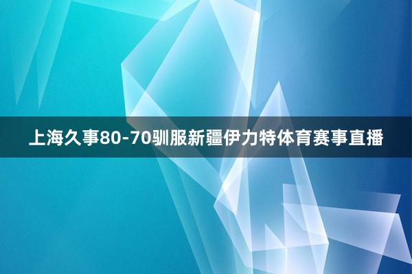上海久事80-70驯服新疆伊力特体育赛事直播