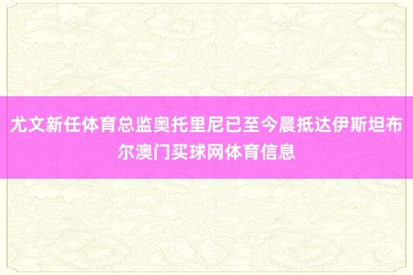 尤文新任体育总监奥托里尼已至今晨抵达伊斯坦布尔澳门买球网体育信息
