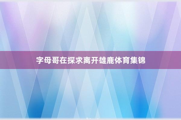 字母哥在探求离开雄鹿体育集锦