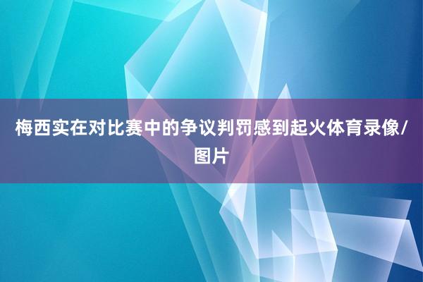 梅西实在对比赛中的争议判罚感到起火体育录像/图片