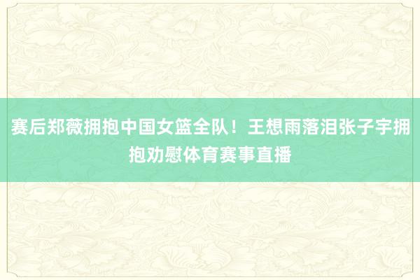 赛后郑薇拥抱中国女篮全队！王想雨落泪张子宇拥抱劝慰体育赛事直播