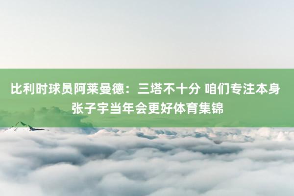 比利时球员阿莱曼德:三塔不十分 咱们专注本身 张子宇当年会更好体育集锦