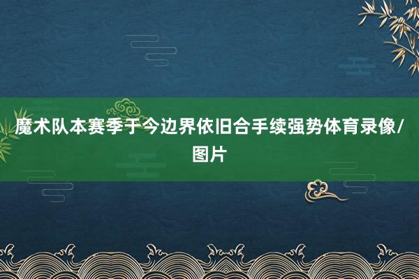 魔术队本赛季于今边界依旧合手续强势体育录像/图片