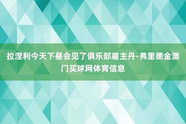 拉涅利今天下昼会见了俱乐部雇主丹-弗里德金澳门买球网体育信息