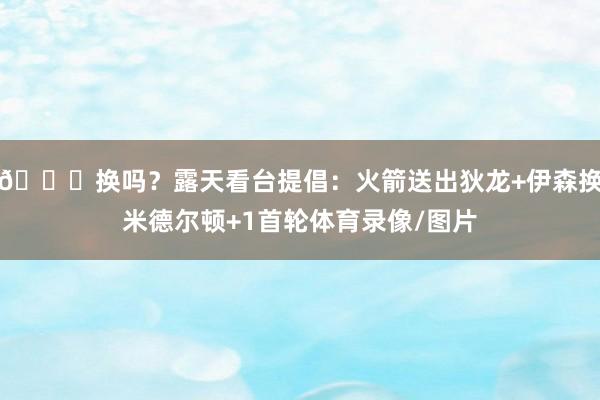 🙄换吗？露天看台提倡：火箭送出狄龙+伊森换米德尔顿+1首轮体育录像/图片
