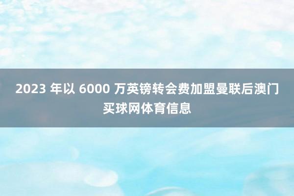2023 年以 6000 万英镑转会费加盟曼联后澳门买球网体育信息