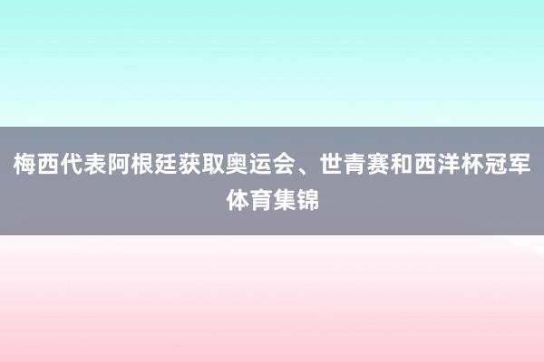 梅西代表阿根廷获取奥运会、世青赛和西洋杯冠军体育集锦
