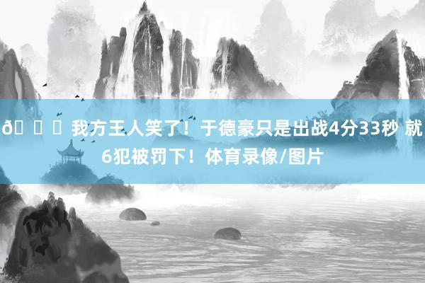😅我方王人笑了！于德豪只是出战4分33秒 就6犯被罚下！体育录像/图片