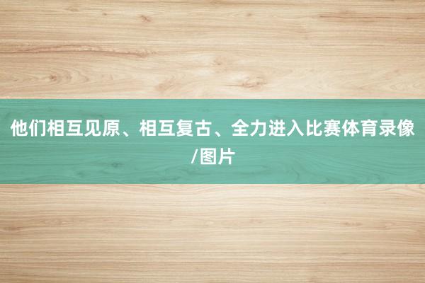 他们相互见原、相互复古、全力进入比赛体育录像/图片