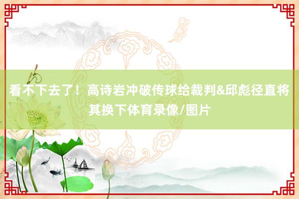 看不下去了！高诗岩冲破传球给裁判&邱彪径直将其换下体育录像/图片