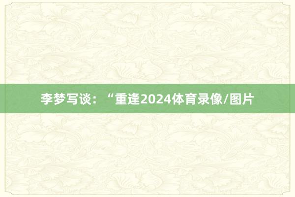 李梦写谈：“重逢2024体育录像/图片