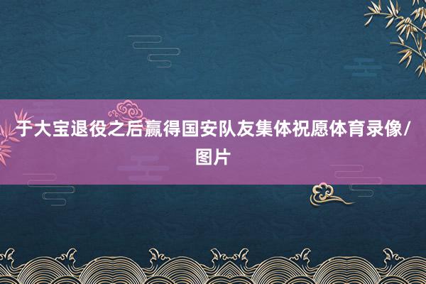 于大宝退役之后赢得国安队友集体祝愿体育录像/图片