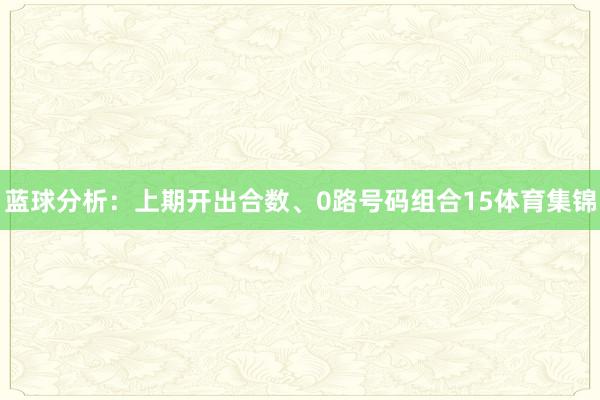 蓝球分析：上期开出合数、0路号码组合15体育集锦