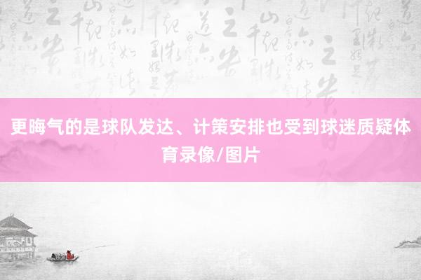 更晦气的是球队发达、计策安排也受到球迷质疑体育录像/图片