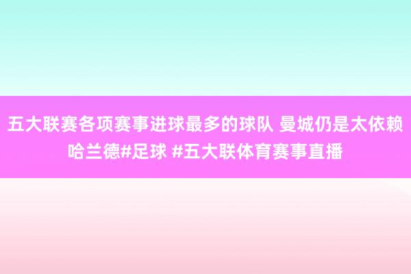 五大联赛各项赛事进球最多的球队 曼城仍是太依赖哈兰德#足球 #五大联体育赛事直播
