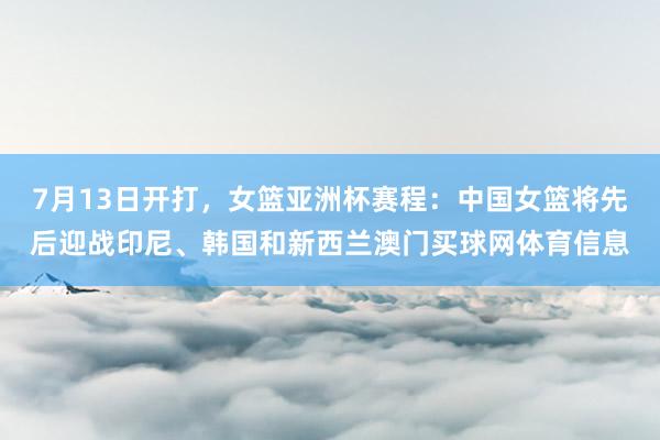 7月13日开打，女篮亚洲杯赛程：中国女篮将先后迎战印尼、韩国和新西兰澳门买球网体育信息