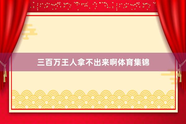 三百万王人拿不出来啊体育集锦
