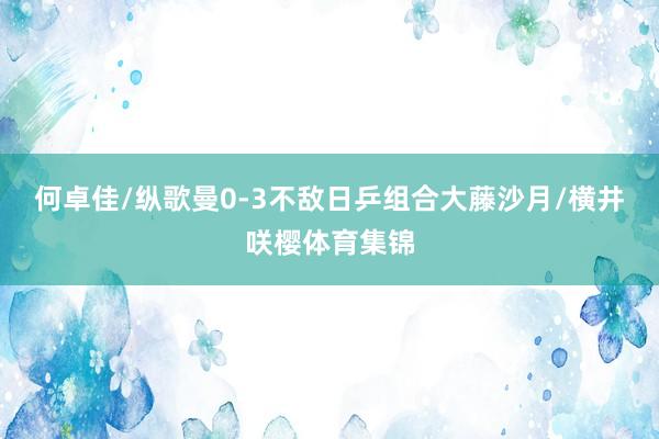 何卓佳/纵歌曼0-3不敌日乒组合大藤沙月/横井咲樱体育集锦