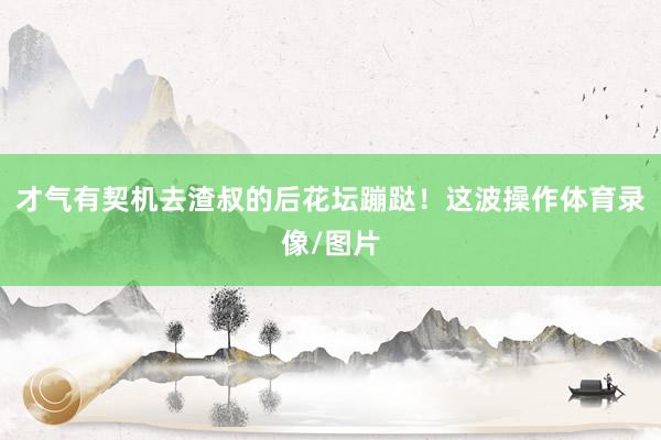 才气有契机去渣叔的后花坛蹦跶！这波操作体育录像/图片