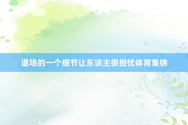 退场的一个细节让东谈主很担忧体育集锦