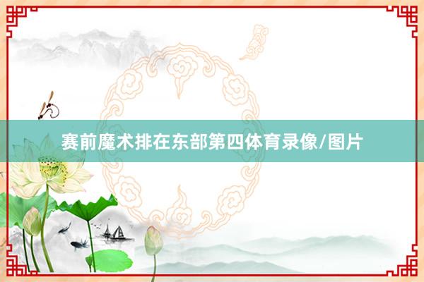 赛前魔术排在东部第四体育录像/图片