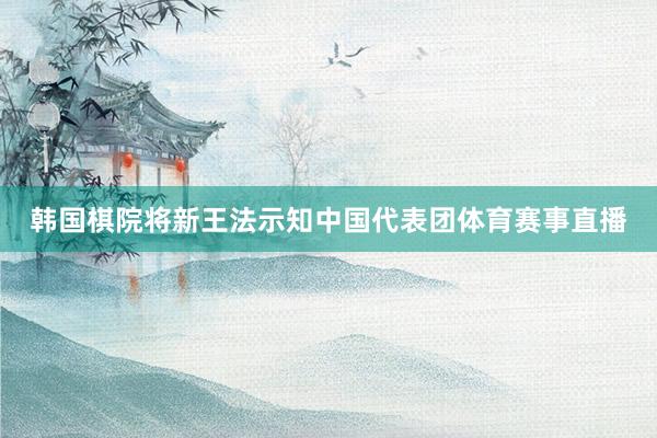韩国棋院将新王法示知中国代表团体育赛事直播