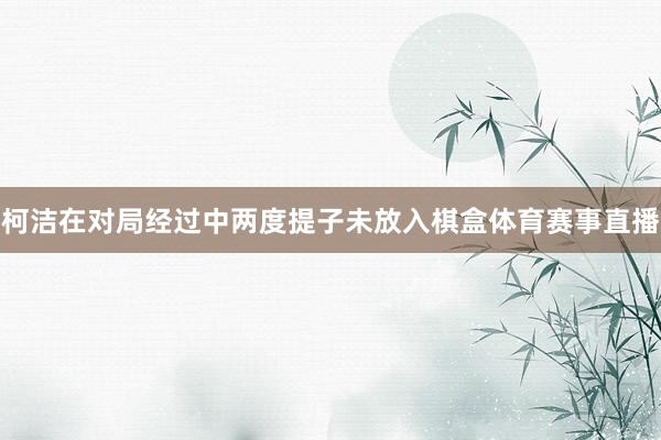 柯洁在对局经过中两度提子未放入棋盒体育赛事直播