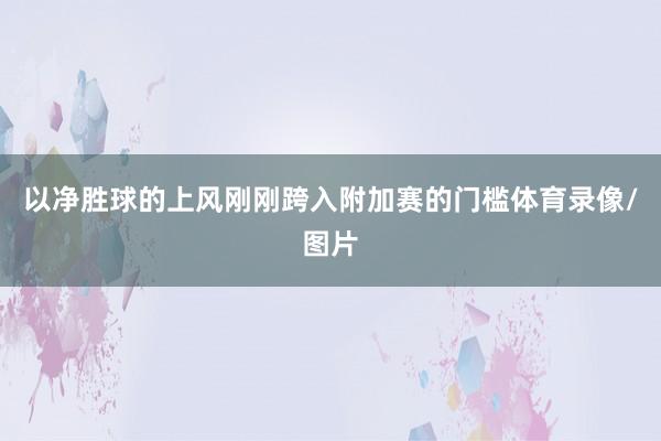 以净胜球的上风刚刚跨入附加赛的门槛体育录像/图片