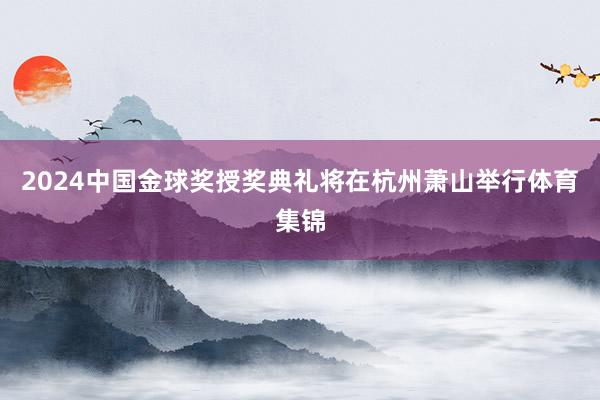 2024中国金球奖授奖典礼将在杭州萧山举行体育集锦