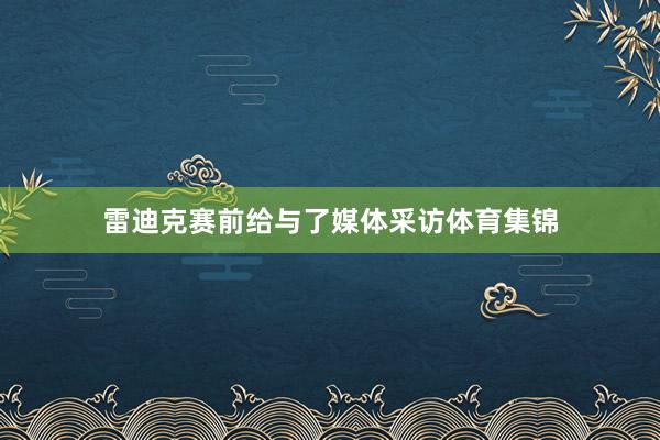 雷迪克赛前给与了媒体采访体育集锦