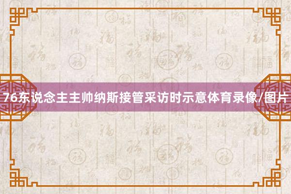 76东说念主主帅纳斯接管采访时示意体育录像/图片