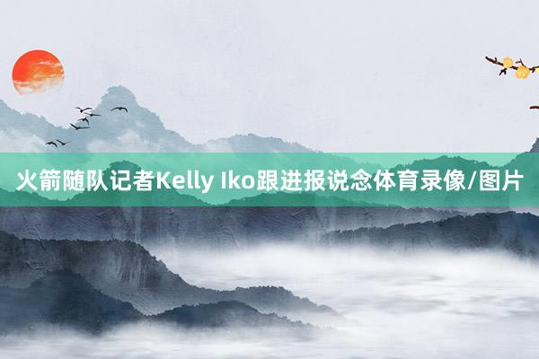火箭随队记者Kelly Iko跟进报说念体育录像/图片