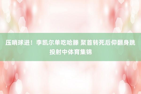 压哨球进！李凯尔单吃哈滕 聚首转死后仰翻身跳投射中体育集锦
