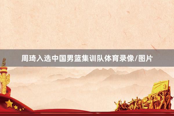 周琦入选中国男篮集训队体育录像/图片