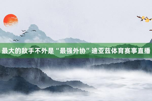 最大的敌手不外是“最强外协”迪亚兹体育赛事直播
