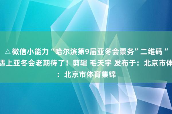 △微信小能力“哈尔滨第9届亚冬会票务”二维码“尔滨”遇上亚冬会老期待了！剪辑 毛天宇 发布于：北京市体育集锦
