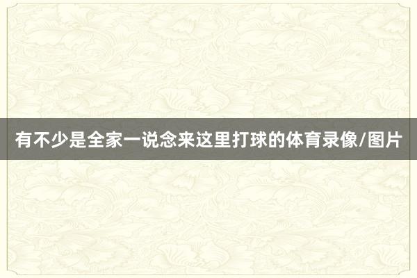 有不少是全家一说念来这里打球的体育录像/图片