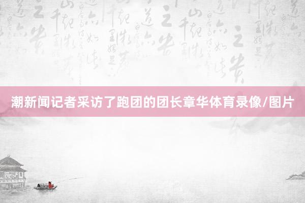 潮新闻记者采访了跑团的团长章华体育录像/图片