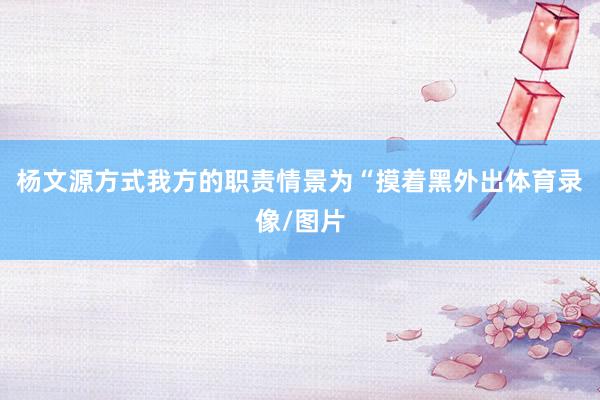 杨文源方式我方的职责情景为“摸着黑外出体育录像/图片
