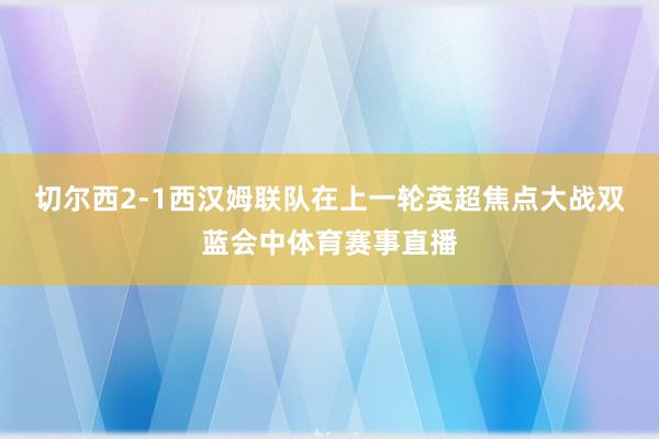 切尔西2-1西汉姆联队在上一轮英超焦点大战双蓝会中体育赛事直播