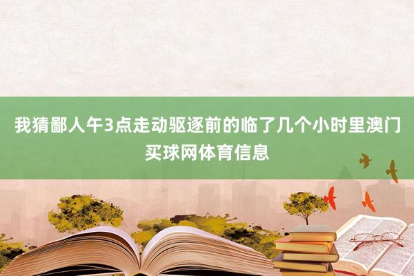我猜鄙人午3点走动驱逐前的临了几个小时里澳门买球网体育信息