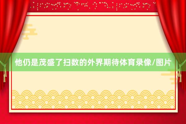 他仍是茂盛了扫数的外界期待体育录像/图片