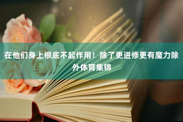 在他们身上根底不起作用！除了更进修更有魔力除外体育集锦